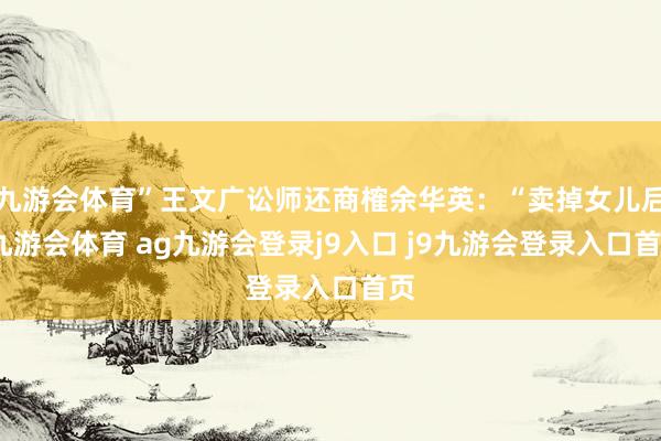九游会体育”王文广讼师还商榷余华英：“卖掉女儿后-九游会体育 ag九游会登录j9入口 j9九游会登录入口首页