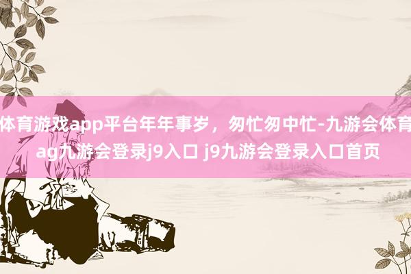 体育游戏app平台年年事岁，匆忙匆中忙-九游会体育 ag九游会登录j9入口 j9九游会登录入口首页