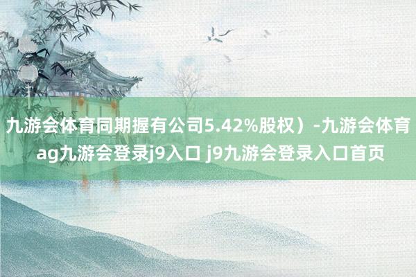 九游会体育同期握有公司5.42%股权）-九游会体育 ag九游会登录j9入口 j9九游会登录入口首页