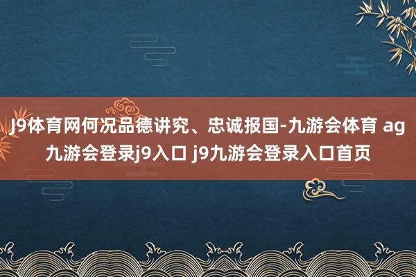 J9体育网何况品德讲究、忠诚报国-九游会体育 ag九游会登录j9入口 j9九游会登录入口首页