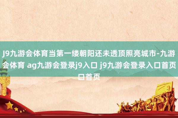 J9九游会体育当第一缕朝阳还未透顶照亮城市-九游会体育 ag九游会登录j9入口 j9九游会登录入口首页