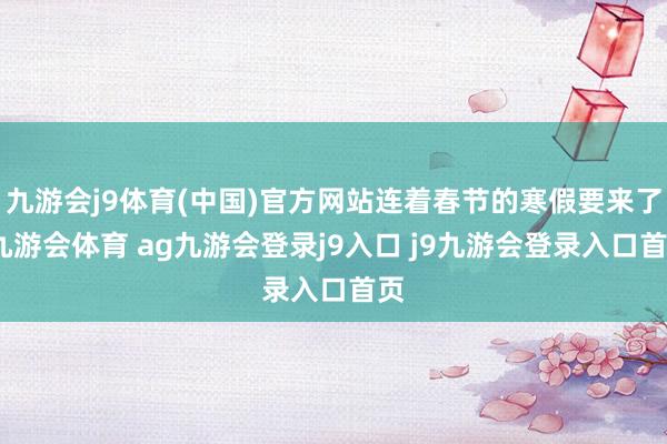 九游会j9体育(中国)官方网站连着春节的寒假要来了-九游会体育 ag九游会登录j9入口 j9九游会登录入口首页