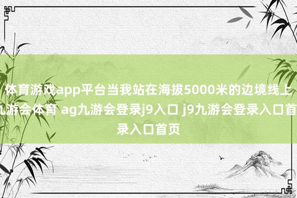 体育游戏app平台当我站在海拔5000米的边境线上-九游会体育 ag九游会登录j9入口 j9九游会登录入口首页