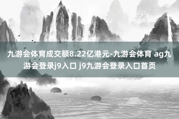 九游会体育成交额8.22亿港元-九游会体育 ag九游会登录j9入口 j9九游会登录入口首页
