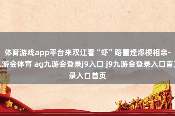 体育游戏app平台来双江看“虾”路重逢爆梗相亲-九游会体育 ag九游会登录j9入口 j9九游会登录入口首页