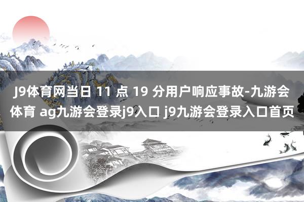 J9体育网当日 11 点 19 分用户响应事故-九游会体育 ag九游会登录j9入口 j9九游会登录入口首页