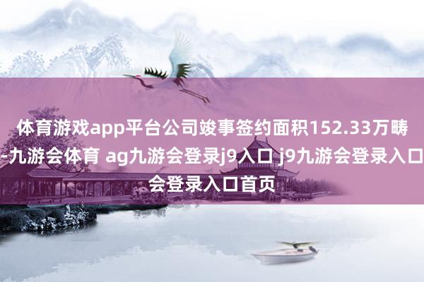 体育游戏app平台公司竣事签约面积152.33万畴前米-九游会体育 ag九游会登录j9入口 j9九游会登录入口首页