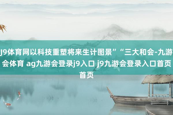 J9体育网以科技重塑将来生计图景”“三大和会-九游会体育 ag九游会登录j9入口 j9九游会登录入口首页
