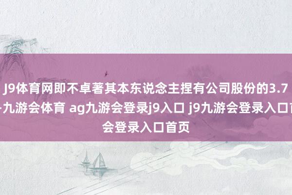 J9体育网即不卓著其本东说念主捏有公司股份的3.77%-九游会体育 ag九游会登录j9入口 j9九游会登录入口首页