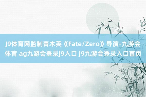 J9体育网监制青木英《Fate/Zero》导演-九游会体育 ag九游会登录j9入口 j9九游会登录入口首页
