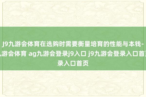 J9九游会体育在选购时需要衡量培育的性能与本钱-九游会体育 ag九游会登录j9入口 j9九游会登录入口首页