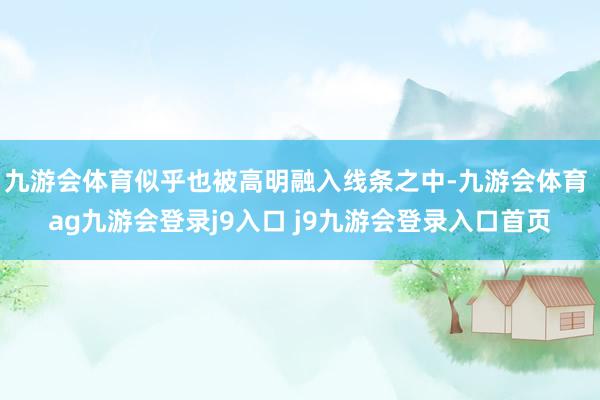 九游会体育似乎也被高明融入线条之中-九游会体育 ag九游会登录j9入口 j9九游会登录入口首页