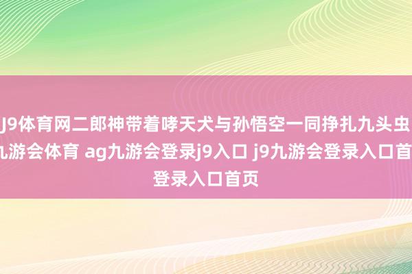 J9体育网二郎神带着哮天犬与孙悟空一同挣扎九头虫-九游会体育 ag九游会登录j9入口 j9九游会登录入口首页