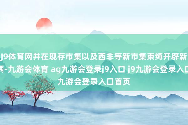 J9体育网并在现存市集以及西非等新市集束缚开辟新之技俩-九游会体育 ag九游会登录j9入口 j9九游会登录入口首页