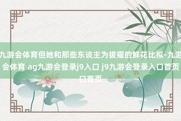 九游会体育但她和那些东谈主为拔擢的鲜花比拟-九游会体育 ag九游会登录j9入口 j9九游会登录入口首页