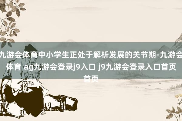 九游会体育中小学生正处于解析发展的关节期-九游会体育 ag九游会登录j9入口 j9九游会登录入口首页