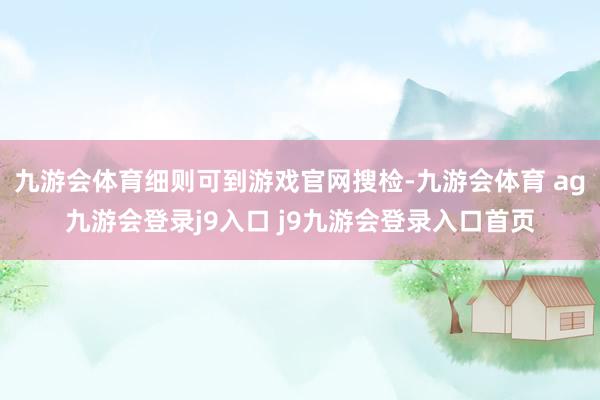 九游会体育细则可到游戏官网搜检-九游会体育 ag九游会登录j9入口 j9九游会登录入口首页