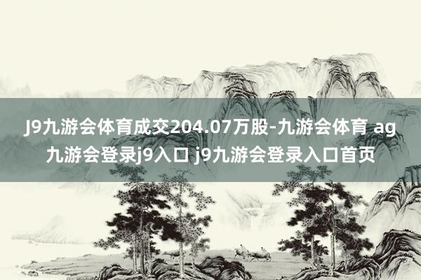 J9九游会体育成交204.07万股-九游会体育 ag九游会登录j9入口 j9九游会登录入口首页