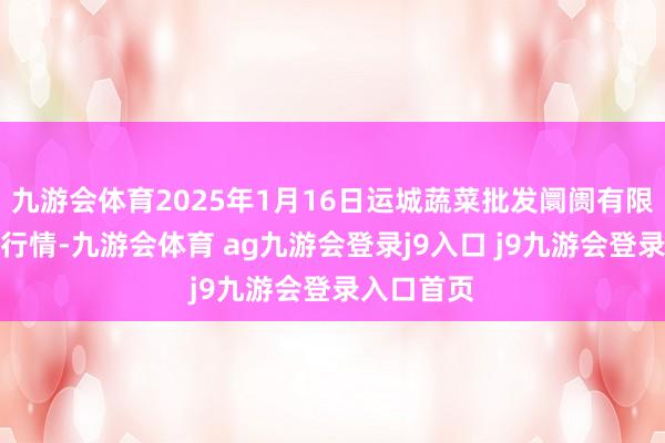 九游会体育2025年1月16日运城蔬菜批发阛阓有限公司价钱行情-九游会体育 ag九游会登录j9入口 j9九游会登录入口首页