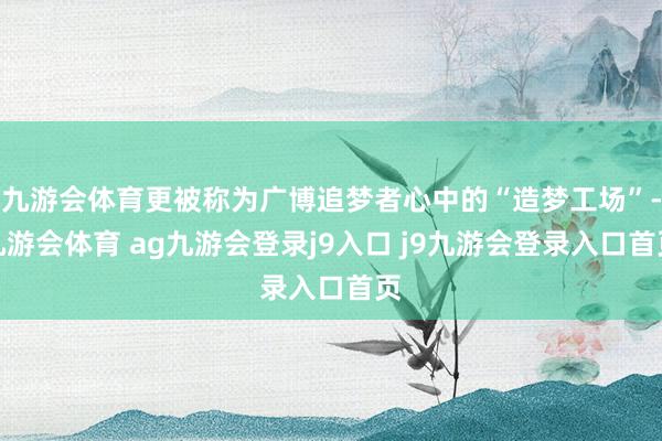 九游会体育更被称为广博追梦者心中的“造梦工场”-九游会体育 ag九游会登录j9入口 j9九游会登录入口首页