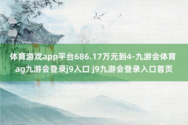 体育游戏app平台686.17万元到4-九游会体育 ag九游会登录j9入口 j9九游会登录入口首页