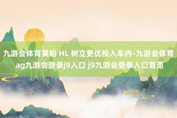 九游会体育昊铂 HL 树立更优投入车内-九游会体育 ag九游会登录j9入口 j9九游会登录入口首页