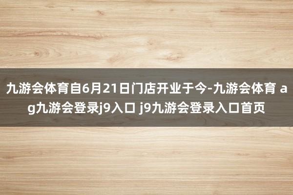 九游会体育自6月21日门店开业于今-九游会体育 ag九游会登录j9入口 j9九游会登录入口首页