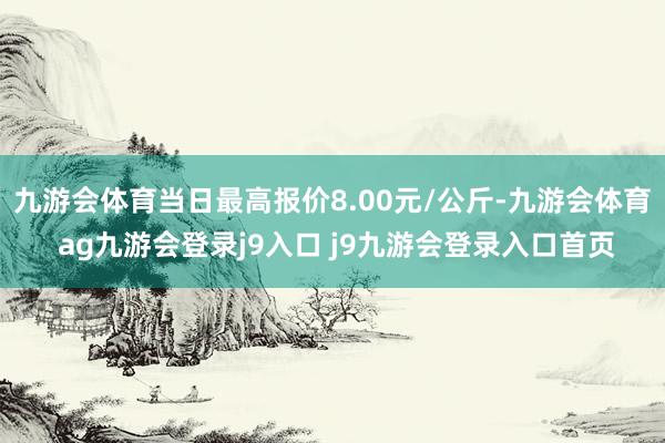 九游会体育当日最高报价8.00元/公斤-九游会体育 ag九游会登录j9入口 j9九游会登录入口首页