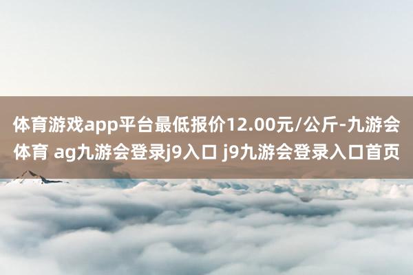 体育游戏app平台最低报价12.00元/公斤-九游会体育 ag九游会登录j9入口 j9九游会登录入口首页