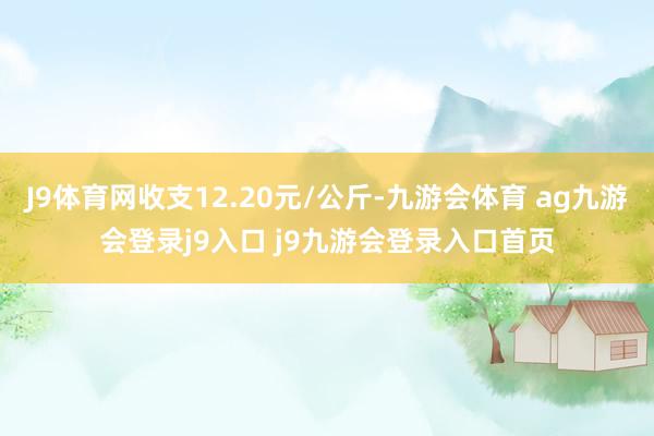 J9体育网收支12.20元/公斤-九游会体育 ag九游会登录j9入口 j9九游会登录入口首页