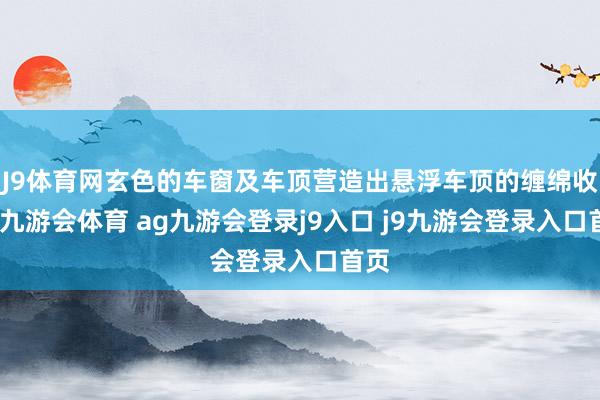 J9体育网玄色的车窗及车顶营造出悬浮车顶的缠绵收尾-九游会体育 ag九游会登录j9入口 j9九游会登录入口首页