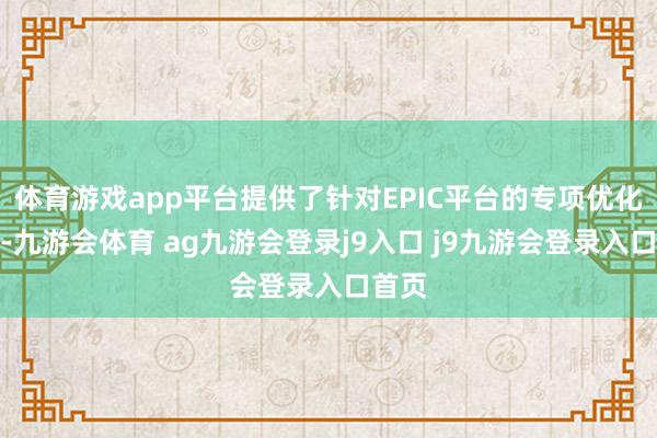 体育游戏app平台提供了针对EPIC平台的专项优化就业-九游会体育 ag九游会登录j9入口 j9九游会登录入口首页