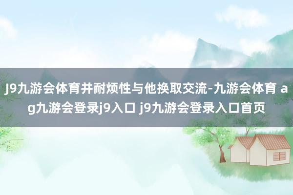 J9九游会体育并耐烦性与他换取交流-九游会体育 ag九游会登录j9入口 j9九游会登录入口首页
