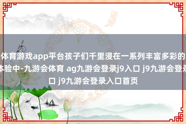 体育游戏app平台孩子们千里浸在一系列丰富多彩的风俗手工体验中-九游会体育 ag九游会登录j9入口 j9九游会登录入口首页