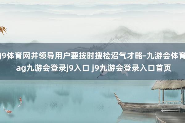 J9体育网并领导用户要按时搜检沼气才略-九游会体育 ag九游会登录j9入口 j9九游会登录入口首页