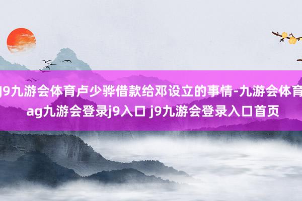 J9九游会体育卢少骅借款给邓设立的事情-九游会体育 ag九游会登录j9入口 j9九游会登录入口首页