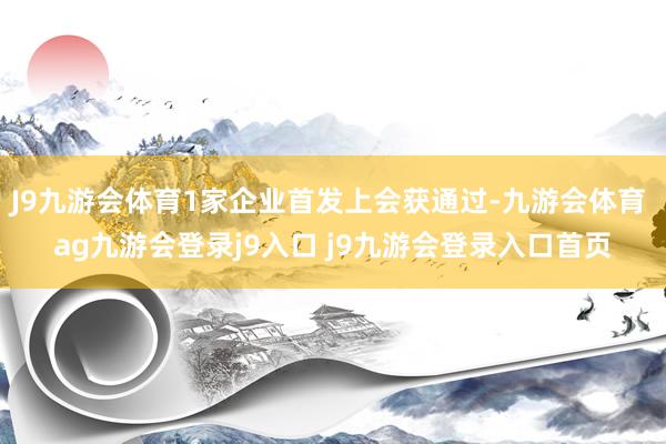 J9九游会体育1家企业首发上会获通过-九游会体育 ag九游会登录j9入口 j9九游会登录入口首页