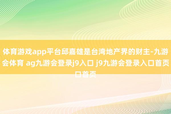 体育游戏app平台邱嘉雄是台湾地产界的财主-九游会体育 ag九游会登录j9入口 j9九游会登录入口首页