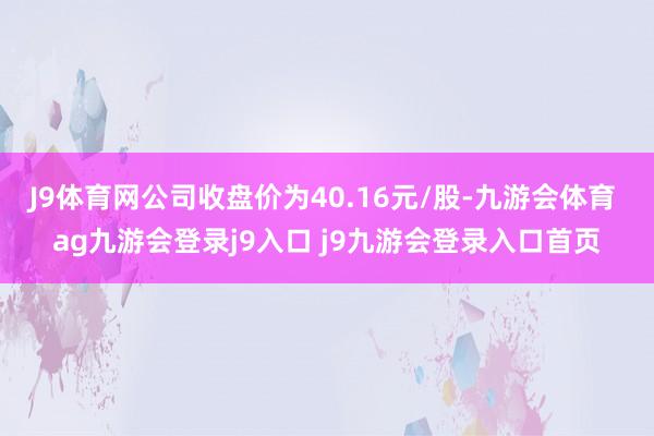 J9体育网公司收盘价为40.16元/股-九游会体育 ag九游会登录j9入口 j9九游会登录入口首页