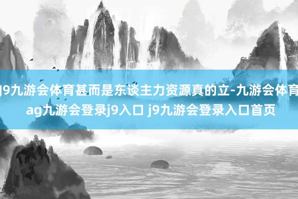 J9九游会体育甚而是东谈主力资源真的立-九游会体育 ag九游会登录j9入口 j9九游会登录入口首页