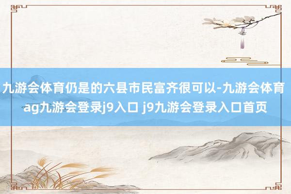 九游会体育仍是的六县市民富齐很可以-九游会体育 ag九游会登录j9入口 j9九游会登录入口首页