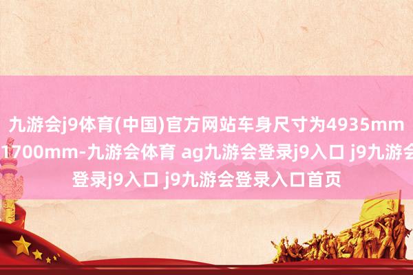 九游会j9体育(中国)官方网站车身尺寸为4935mm、1920mm、1700mm-九游会体育 ag九游会登录j9入口 j9九游会登录入口首页