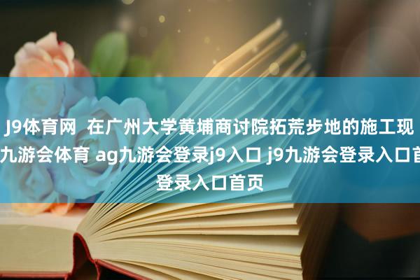 J9体育网  在广州大学黄埔商讨院拓荒步地的施工现场-九游会体育 ag九游会登录j9入口 j9九游会登录入口首页