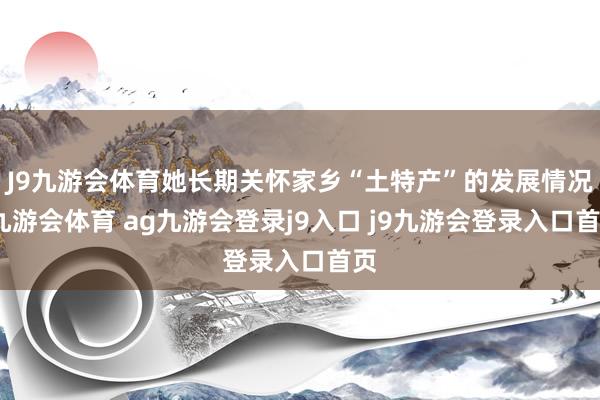 J9九游会体育她长期关怀家乡“土特产”的发展情况-九游会体育 ag九游会登录j9入口 j9九游会登录入口首页