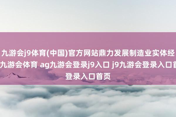 九游会j9体育(中国)官方网站鼎力发展制造业实体经济-九游会体育 ag九游会登录j9入口 j9九游会登录入口首页