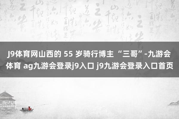 J9体育网山西的 55 岁骑行博主 “三哥”-九游会体育 ag九游会登录j9入口 j9九游会登录入口首页