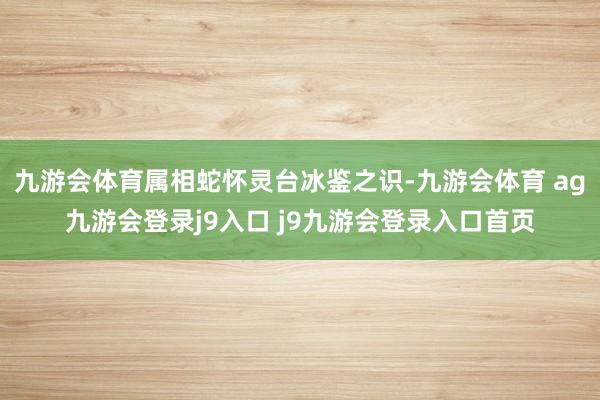 九游会体育属相蛇怀灵台冰鉴之识-九游会体育 ag九游会登录j9入口 j9九游会登录入口首页