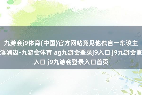 九游会j9体育(中国)官方网站竟见他独自一东谈主兀坐于冰封溪涧边-九游会体育 ag九游会登录j9入口 j9九游会登录入口首页