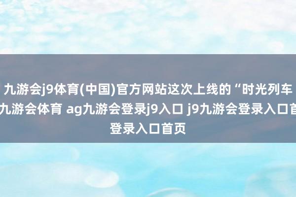 九游会j9体育(中国)官方网站这次上线的“时光列车”-九游会体育 ag九游会登录j9入口 j9九游会登录入口首页
