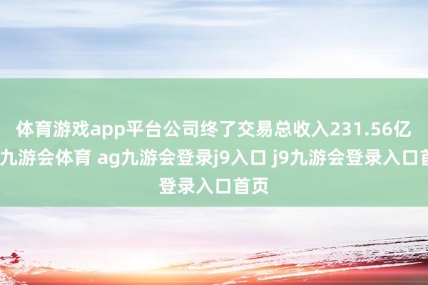 体育游戏app平台公司终了交易总收入231.56亿元-九游会体育 ag九游会登录j9入口 j9九游会登录入口首页